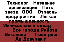Технолог › Название организации ­ Пять звезд, ООО › Отрасль предприятия ­ Легкая промышленность › Минимальный оклад ­ 30 000 - Все города Работа » Вакансии   . Тыва респ.,Ак-Довурак г.